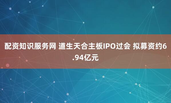 配资知识服务网 道生天合主板IPO过会 拟募资约6.94亿元