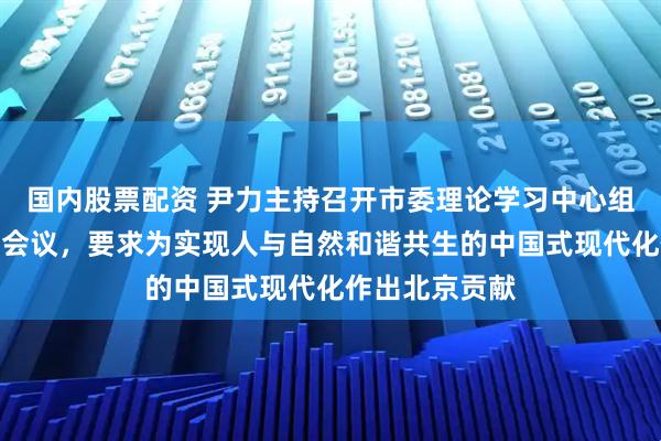 国内股票配资 尹力主持召开市委理论学习中心组学习（扩大）会议，要求为实现人与自然和谐共生的中国式现代化作出北京贡献
