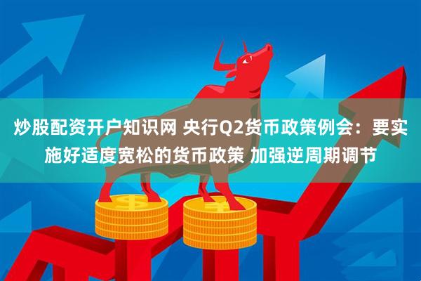 炒股配资开户知识网 央行Q2货币政策例会：要实施好适度宽松的货币政策 加强逆周期调节