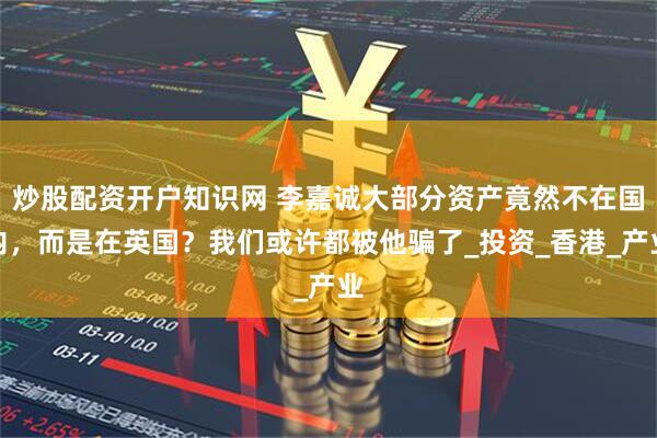 炒股配资开户知识网 李嘉诚大部分资产竟然不在国内，而是在英国？我们或许都被他骗了_投资_香港_产业