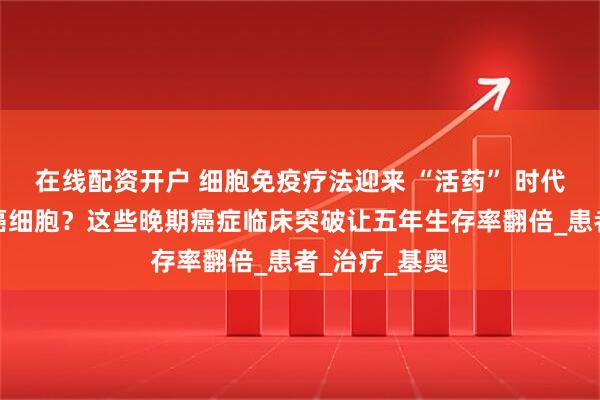 在线配资开户 细胞免疫疗法迎来 “活药” 时代！一针清除癌细胞？这些晚期癌症临床突破让五年生存率翻倍_患者_治疗_基奥