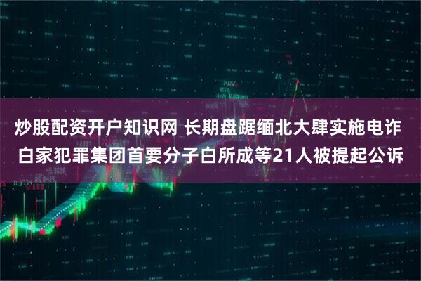 炒股配资开户知识网 长期盘踞缅北大肆实施电诈 白家犯罪集团首要分子白所成等21人被提起公诉