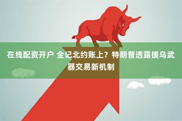 在线配资开户 全记北约账上？特朗普透露援乌武器交易新机制