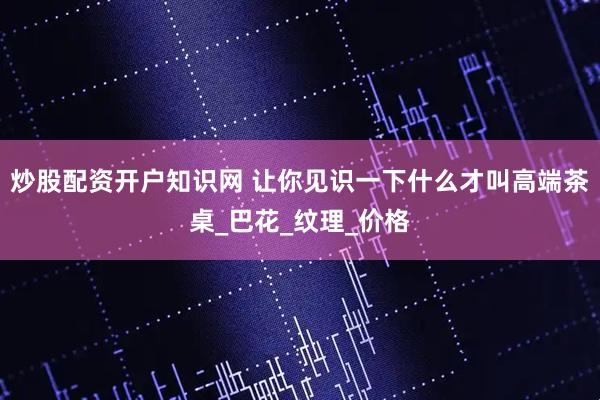 炒股配资开户知识网 让你见识一下什么才叫高端茶桌_巴花_纹理_价格