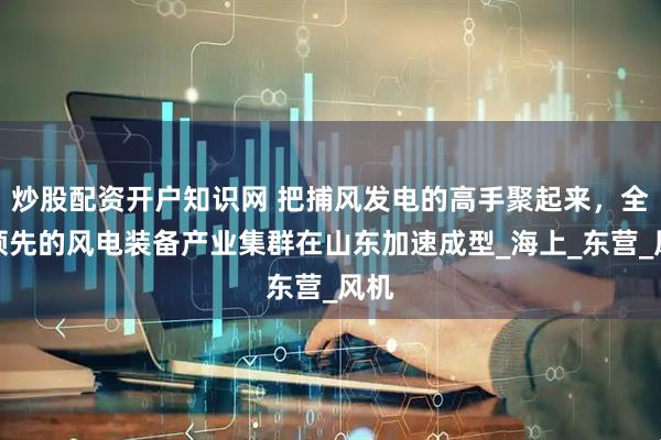 炒股配资开户知识网 把捕风发电的高手聚起来，全国领先的风电装备产业集群在山东加速成型_海上_东营_风机