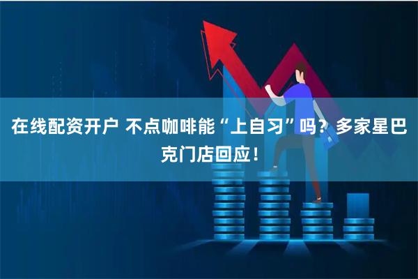 在线配资开户 不点咖啡能“上自习”吗？多家星巴克门店回应！