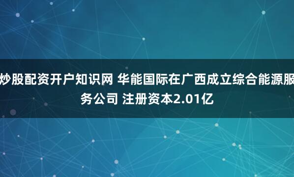 炒股配资开户知识网 华能国际在广西成立综合能源服务公司 注册资本2.01亿