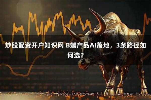 炒股配资开户知识网 B端产品AI落地，3条路径如何选？