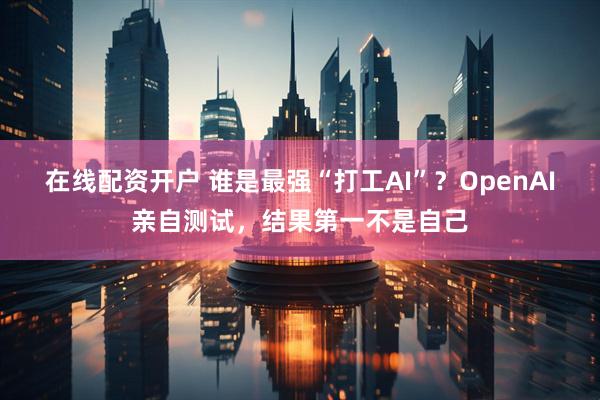 在线配资开户 谁是最强“打工AI”？OpenAI亲自测试，结果第一不是自己