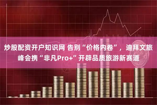 炒股配资开户知识网 告别“价格内卷”，迪拜文旅峰会携“非凡Pro+”开辟品质旅游新赛道