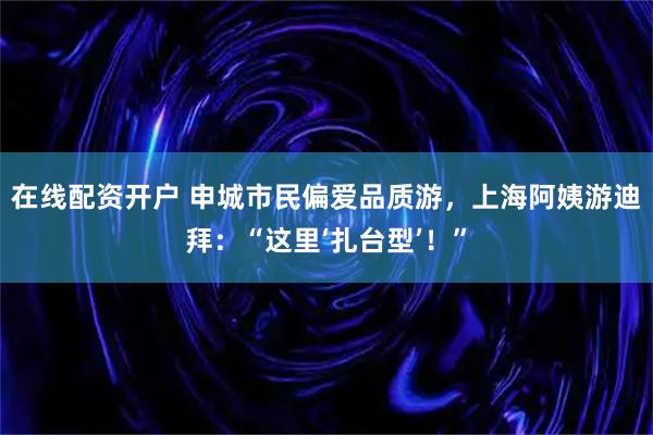 在线配资开户 申城市民偏爱品质游，上海阿姨游迪拜：“这里‘扎台型’！”